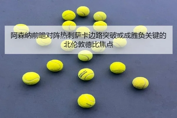 阿森纳前瞻对阵热刺萨卡边路突破或成胜负关键的北伦敦德比焦点